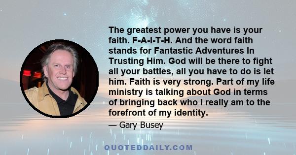 The greatest power you have is your faith. F-A-I-T-H. And the word faith stands for Fantastic Adventures In Trusting Him. God will be there to fight all your battles, all you have to do is let him. Faith is very strong. 
