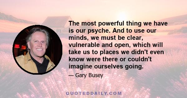 The most powerful thing we have is our psyche. And to use our minds, we must be clear, vulnerable and open, which will take us to places we didn't even know were there or couldn't imagine ourselves going.