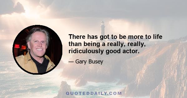 There has got to be more to life than being a really, really, ridiculously good actor.