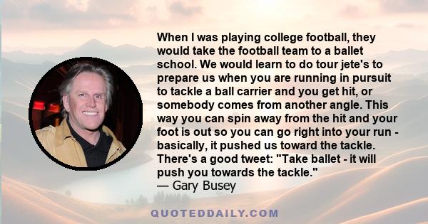 When I was playing college football, they would take the football team to a ballet school. We would learn to do tour jete's to prepare us when you are running in pursuit to tackle a ball carrier and you get hit, or