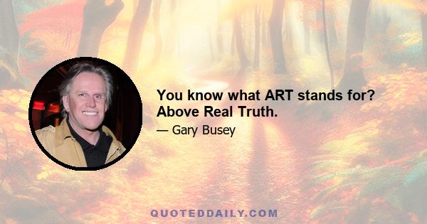 You know what ART stands for? Above Real Truth.