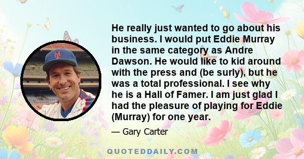 He really just wanted to go about his business. I would put Eddie Murray in the same category as Andre Dawson. He would like to kid around with the press and (be surly), but he was a total professional. I see why he is