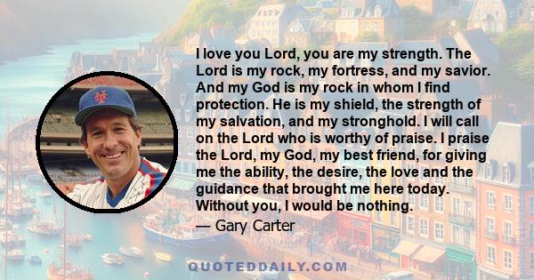 I love you Lord, you are my strength. The Lord is my rock, my fortress, and my savior. And my God is my rock in whom I find protection. He is my shield, the strength of my salvation, and my stronghold. I will call on