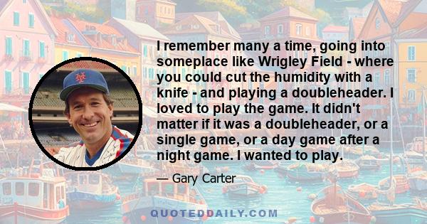 I remember many a time, going into someplace like Wrigley Field - where you could cut the humidity with a knife - and playing a doubleheader. I loved to play the game. It didn't matter if it was a doubleheader, or a