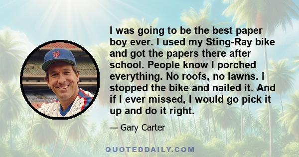 I was going to be the best paper boy ever. I used my Sting-Ray bike and got the papers there after school. People know I porched everything. No roofs, no lawns. I stopped the bike and nailed it. And if I ever missed, I