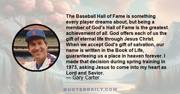 The Baseball Hall of Fame is something every player dreams about, but being a member of God's Hall of Fame is the greatest achievement of all. God offers each of us the gift of eternal life through Jesus Christ. When we 