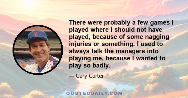 There were probably a few games I played where I should not have played, because of some nagging injuries or something. I used to always talk the managers into playing me, because I wanted to play so badly.