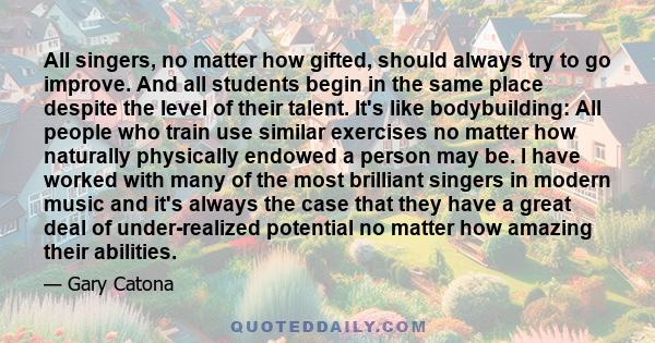 All singers, no matter how gifted, should always try to go improve. And all students begin in the same place despite the level of their talent. It's like bodybuilding: All people who train use similar exercises no