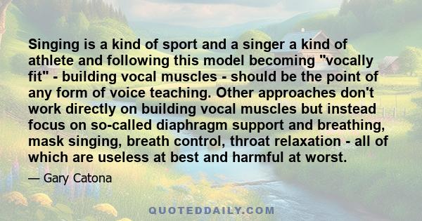 Singing is a kind of sport and a singer a kind of athlete and following this model becoming vocally fit - building vocal muscles - should be the point of any form of voice teaching. Other approaches don't work directly