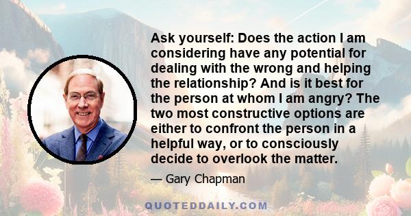 Ask yourself: Does the action I am considering have any potential for dealing with the wrong and helping the relationship? And is it best for the person at whom I am angry? The two most constructive options are either