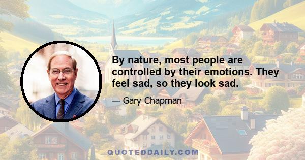 By nature, most people are controlled by their emotions. They feel sad, so they look sad.