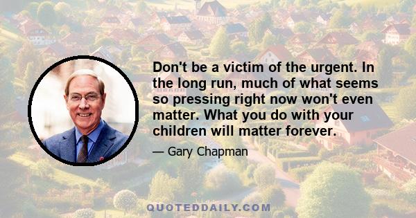 Don't be a victim of the urgent. In the long run, much of what seems so pressing right now won't even matter. What you do with your children will matter forever.