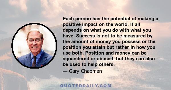 Each person has the potential of making a positive impact on the world. It all depends on what you do with what you have. Success is not to be measured by the amount of money you possess or the position you attain but