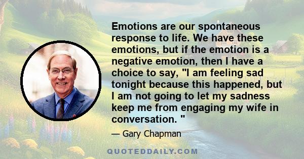 Emotions are our spontaneous response to life. We have these emotions, but if the emotion is a negative emotion, then I have a choice to say, I am feeling sad tonight because this happened, but I am not going to let my