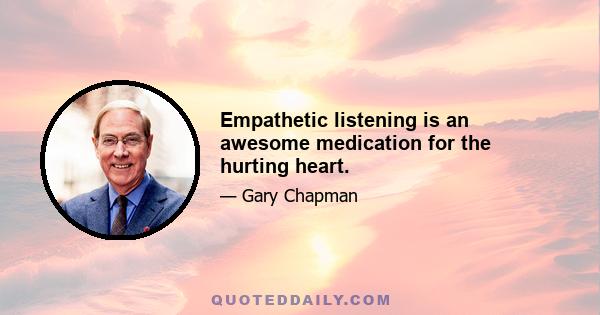 Empathetic listening is an awesome medication for the hurting heart.