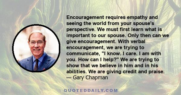 Encouragement requires empathy and seeing the world from your spouse's perspective. We must first learn what is important to our spouse. Only then can we give encouragement. With verbal encouragement, we are trying to