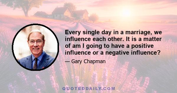 Every single day in a marriage, we influence each other. It is a matter of am I going to have a positive influence or a negative influence?