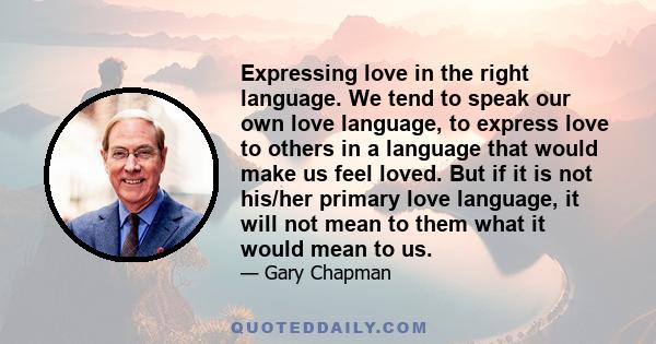 Expressing love in the right language. We tend to speak our own love language, to express love to others in a language that would make us feel loved. But if it is not his/her primary love language, it will not mean to