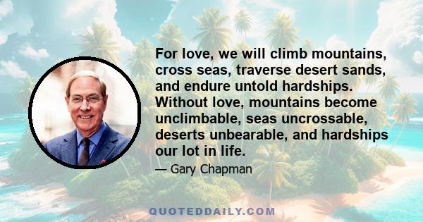 For love, we will climb mountains, cross seas, traverse desert sands, and endure untold hardships. Without love, mountains become unclimbable, seas uncrossable, deserts unbearable, and hardships our lot in life.