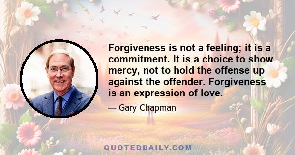 Forgiveness is not a feeling; it is a commitment. It is a choice to show mercy, not to hold the offense up against the offender. Forgiveness is an expression of love.