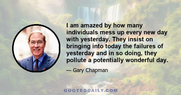 I am amazed by how many individuals mess up every new day with yesterday. They insist on bringing into today the failures of yesterday and in so doing, they pollute a potentially wonderful day.