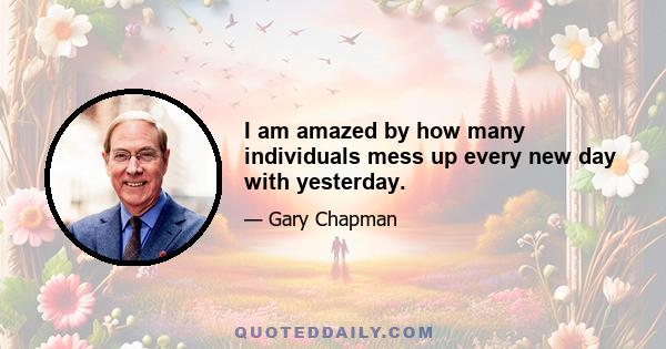 I am amazed by how many individuals mess up every new day with yesterday.