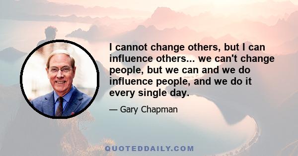 I cannot change others, but I can influence others... we can't change people, but we can and we do influence people, and we do it every single day.