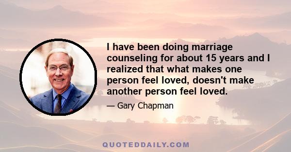 I have been doing marriage counseling for about 15 years and I realized that what makes one person feel loved, doesn't make another person feel loved.