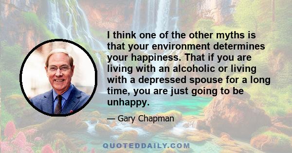 I think one of the other myths is that your environment determines your happiness. That if you are living with an alcoholic or living with a depressed spouse for a long time, you are just going to be unhappy.