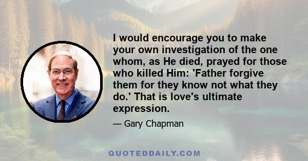 I would encourage you to make your own investigation of the one whom, as He died, prayed for those who killed Him: 'Father forgive them for they know not what they do.' That is love's ultimate expression.