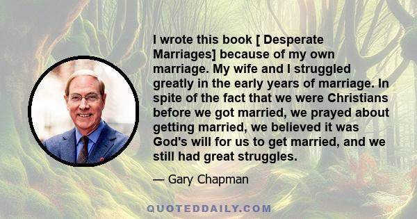 I wrote this book [ Desperate Marriages] because of my own marriage. My wife and I struggled greatly in the early years of marriage. In spite of the fact that we were Christians before we got married, we prayed about