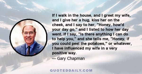 If I walk in the house, and I greet my wife, and I give her a hug, kiss her on the cheek, and I say to her, Honey, how'd your day go, and I listed to how her day went. If I say, Is there anything I can do to help you,