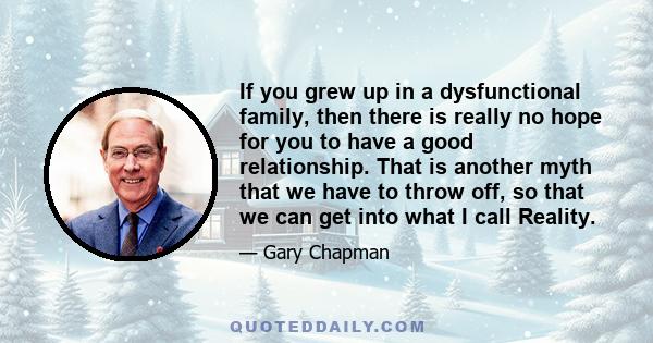 If you grew up in a dysfunctional family, then there is really no hope for you to have a good relationship. That is another myth that we have to throw off, so that we can get into what I call Reality.