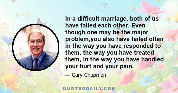 In a difficult marriage, both of us have failed each other. Even though one may be the major problem,you also have failed often in the way you have responded to them, the way you have treated them, in the way you have