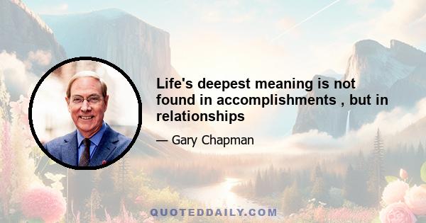 Life's deepest meaning is not found in accomplishments , but in relationships