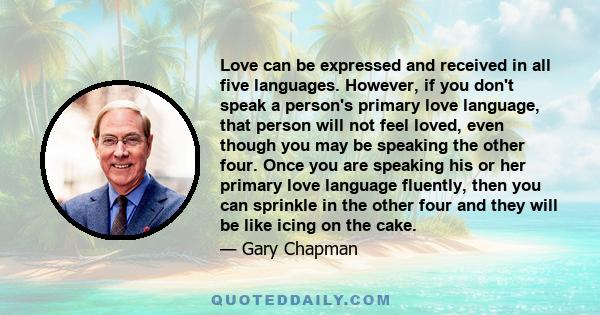 Love can be expressed and received in all five languages. However, if you don't speak a person's primary love language, that person will not feel loved, even though you may be speaking the other four. Once you are