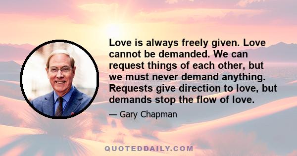 Love is always freely given. Love cannot be demanded. We can request things of each other, but we must never demand anything. Requests give direction to love, but demands stop the flow of love.