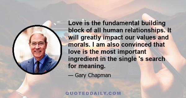 Love is the fundamental building block of all human relationships. It will greatly impact our values and morals. I am also convinced that love is the most important ingredient in the single 's search for meaning.