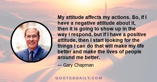 My attitude affects my actions. So, if I have a negative attitude about it, then it is going to show up in the way I respond, but if I have a positive attitude, then I start looking for the things I can do that will