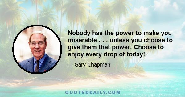 Nobody has the power to make you miserable . . . unless you choose to give them that power. Choose to enjoy every drop of today!