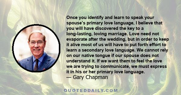 Once you identify and learn to speak your spouse’s primary love language, I believe that you will have discovered the key to a long-lasting, loving marriage. Love need not evaporate after the wedding, but in order to