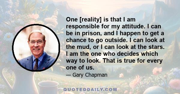 One [reality] is that I am responsible for my attitude. I can be in prison, and I happen to get a chance to go outside. I can look at the mud, or I can look at the stars. I am the one who decides which way to look. That 