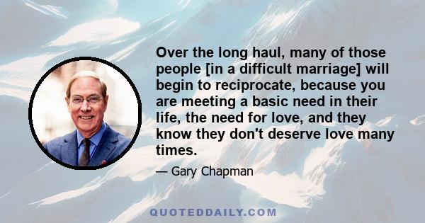 Over the long haul, many of those people [in a difficult marriage] will begin to reciprocate, because you are meeting a basic need in their life, the need for love, and they know they don't deserve love many times.