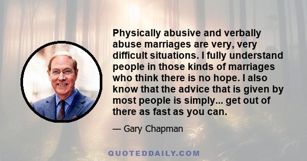 Physically abusive and verbally abuse marriages are very, very difficult situations. I fully understand people in those kinds of marriages who think there is no hope. I also know that the advice that is given by most