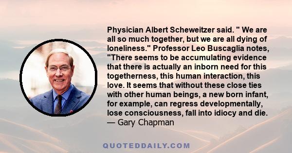 Physician Albert Scheweitzer said.  We are all so much together, but we are all dying of loneliness. Professor Leo Buscaglia notes, There seems to be accumulating evidence that there is actually an inborn need for this