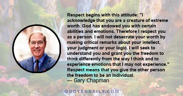 Respect begins with this attitude: I acknowledge that you are a creature of extreme worth. God has endowed you with certain abilities and emotions. Therefore I respect you as a person. I will not desecrate your worth by 