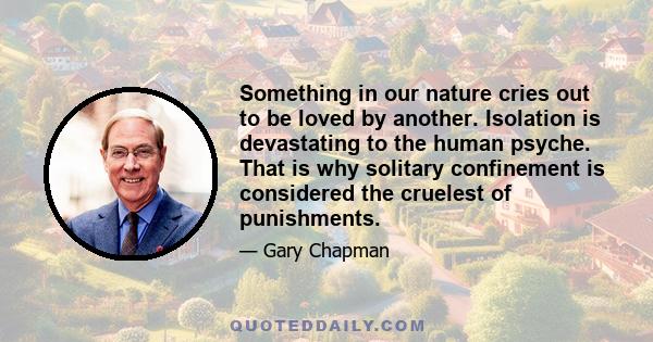 Something in our nature cries out to be loved by another. Isolation is devastating to the human psyche. That is why solitary confinement is considered the cruelest of punishments.