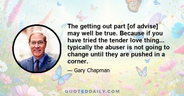 The getting out part [of advise] may well be true. Because if you have tried the tender love thing... typically the abuser is not going to change until they are pushed in a corner.