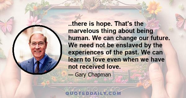 ..there is hope. That's the marvelous thing about being human. We can change our future. We need not be enslaved by the experiences of the past. We can learn to love even when we have not received love.