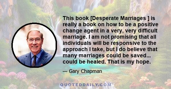 This book [Desperate Marriages ] is really a book on how to be a positive change agent in a very, very difficult marriage. I am not promising that all individuals will be responsive to the approach I take, but I do